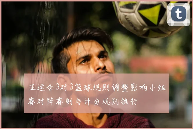 亚运会3对3篮球规则调整影响小组赛对阵赛制与计分规则执行