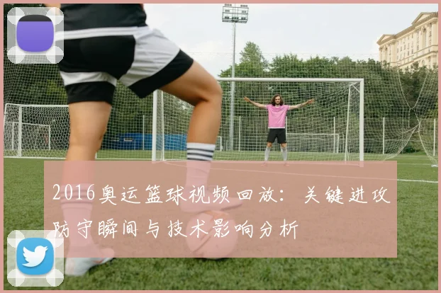 2016奥运篮球视频回放：关键进攻防守瞬间与技术影响分析