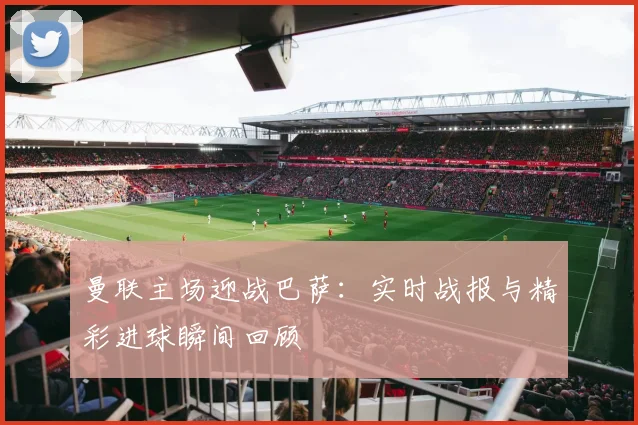 曼联主场迎战巴萨：实时战报与精彩进球瞬间回顾