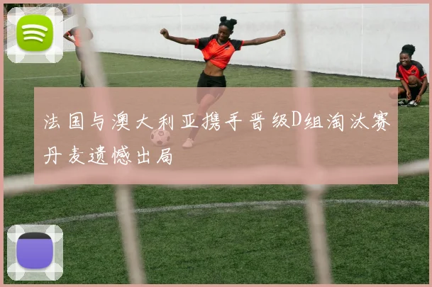 法国与澳大利亚携手晋级D组淘汰赛丹麦遗憾出局