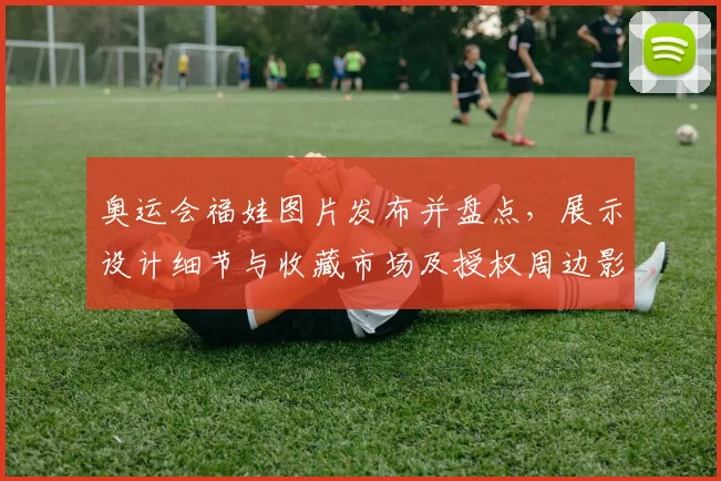 奥运会福娃图片发布并盘点，展示设计细节与收藏市场及授权周边影响