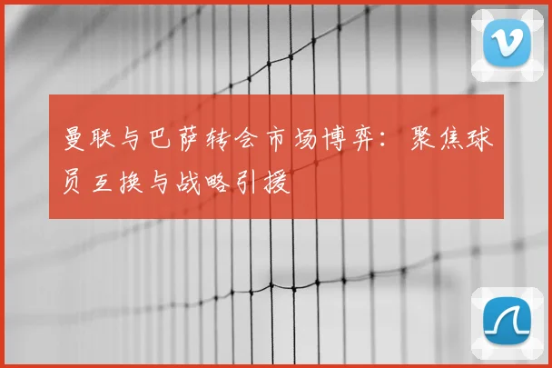 曼联与巴萨转会市场博弈：聚焦球员互换与战略引援