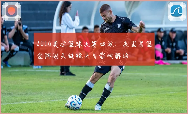 2016奥运篮球决赛回放：美国男篮金牌战关键镜头与影响解读