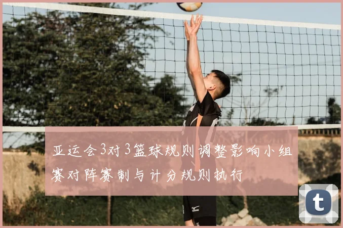 亚运会3对3篮球规则调整影响小组赛对阵赛制与计分规则执行